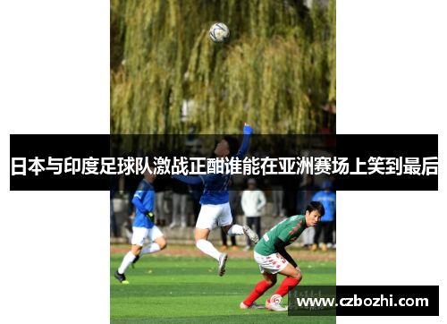 日本与印度足球队激战正酣谁能在亚洲赛场上笑到最后